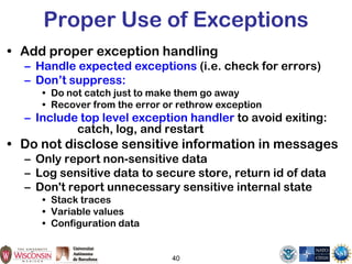 Proper Use of Exceptions
• Add proper exception handling
– Handle expected exceptions (i.e. check for errors)
– Don’t suppress:
• Do not catch just to make them go away
• Recover from the error or rethrow exception
– Include top level exception handler to avoid exiting:
catch, log, and restart
• Do not disclose sensitive information in messages
– Only report non-sensitive data
– Log sensitive data to secure store, return id of data
– Don't report unnecessary sensitive internal state
• Stack traces
• Variable values
• Configuration data
40
 