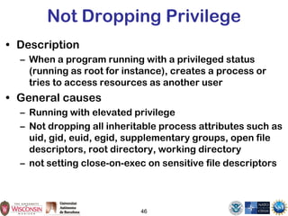 46
Not Dropping Privilege
• Description
– When a program running with a privileged status
(running as root for instance), creates a process or
tries to access resources as another user
• General causes
– Running with elevated privilege
– Not dropping all inheritable process attributes such as
uid, gid, euid, egid, supplementary groups, open file
descriptors, root directory, working directory
– not setting close-on-exec on sensitive file descriptors
 