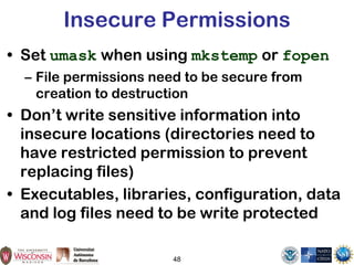 48
Insecure Permissions
• Set umask when using mkstemp or fopen
– File permissions need to be secure from
creation to destruction
• Don’t write sensitive information into
insecure locations (directories need to
have restricted permission to prevent
replacing files)
• Executables, libraries, configuration, data
and log files need to be write protected
 
