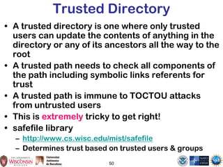 50
Trusted Directory
• A trusted directory is one where only trusted
users can update the contents of anything in the
directory or any of its ancestors all the way to the
root
• A trusted path needs to check all components of
the path including symbolic links referents for
trust
• A trusted path is immune to TOCTOU attacks
from untrusted users
• This is extremely tricky to get right!
• safefile library
– http://www.cs.wisc.edu/mist/safefile
– Determines trust based on trusted users & groups
 