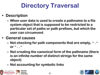 51
Directory Traversal
• Description
– When user data is used to create a pathname to a file
system object that is supposed to be restricted to a
particular set of paths or path prefixes, but which the
user can circumvent
• General causes
– Not checking for path components that are empty, "."
or ".."
– Not creating the canonical form of the pathname (there
is an infinite number of distinct strings for the same
object)
– Not accounting for symbolic links
 