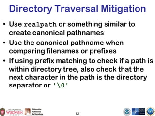 52
Directory Traversal Mitigation
• Use realpath or something similar to
create canonical pathnames
• Use the canonical pathname when
comparing filenames or prefixes
• If using prefix matching to check if a path is
within directory tree, also check that the
next character in the path is the directory
separator or '0'
 