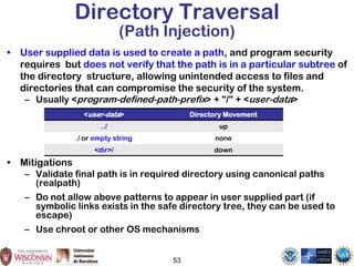 Directory Traversal
(Path Injection)
• User supplied data is used to create a path, and program security
requires but does not verify that the path is in a particular subtree of
the directory structure, allowing unintended access to files and
directories that can compromise the security of the system.
– Usually <program-defined-path-prefix> + "/" + <user-data>
• Mitigations
– Validate final path is in required directory using canonical paths
(realpath)
– Do not allow above patterns to appear in user supplied part (if
symbolic links exists in the safe directory tree, they can be used to
escape)
– Use chroot or other OS mechanisms
53
<user-data> Directory Movement
../ up
./ or empty string none
<dir>/ down
 