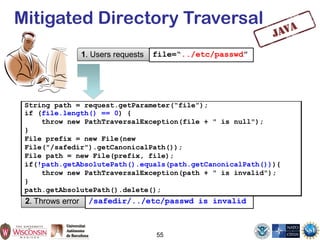 55
Mitigated Directory Traversal
1. Users requests file=“../etc/passwd”
2. Throws error /safedir/../etc/passwd is invalid
String path = request.getParameter(“file”);
if (file.length() == 0) {
throw new PathTraversalException(file + " is null");
}
File prefix = new File(new
File("/safedir").getCanonicalPath());
File path = new File(prefix, file);
if(!path.getAbsolutePath().equals(path.getCanonicalPath())){
throw new PathTraversalException(path + " is invalid");
}
path.getAbsolutePath().delete();
 