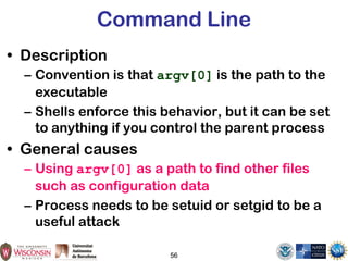 56
Command Line
• Description
– Convention is that argv[0] is the path to the
executable
– Shells enforce this behavior, but it can be set
to anything if you control the parent process
• General causes
– Using argv[0] as a path to find other files
such as configuration data
– Process needs to be setuid or setgid to be a
useful attack
 