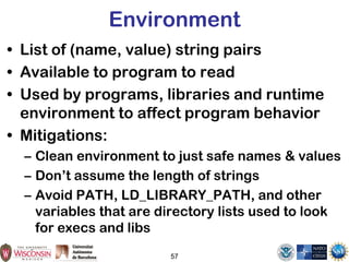 Environment
• List of (name, value) string pairs
• Available to program to read
• Used by programs, libraries and runtime
environment to affect program behavior
• Mitigations:
– Clean environment to just safe names & values
– Don’t assume the length of strings
– Avoid PATH, LD_LIBRARY_PATH, and other
variables that are directory lists used to look
for execs and libs
57
 