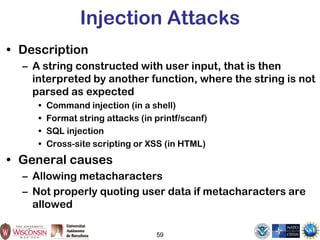59
Injection Attacks
• Description
– A string constructed with user input, that is then
interpreted by another function, where the string is not
parsed as expected
• Command injection (in a shell)
• Format string attacks (in printf/scanf)
• SQL injection
• Cross-site scripting or XSS (in HTML)
• General causes
– Allowing metacharacters
– Not properly quoting user data if metacharacters are
allowed
 