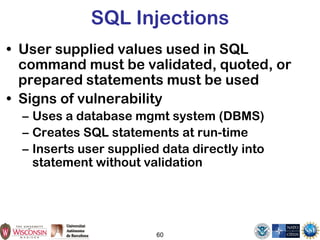 60
SQL Injections
• User supplied values used in SQL
command must be validated, quoted, or
prepared statements must be used
• Signs of vulnerability
– Uses a database mgmt system (DBMS)
– Creates SQL statements at run-time
– Inserts user supplied data directly into
statement without validation
 