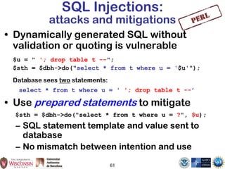 61
SQL Injections:
attacks and mitigations
• Dynamically generated SQL without
validation or quoting is vulnerable
$u = " '; drop table t --";
$sth = $dbh->do("select * from t where u = '$u'");
Database sees two statements:
select * from t where u = ' '; drop table t --’
• Use prepared statements to mitigate
$sth = $dbh->do("select * from t where u = ?", $u);
– SQL statement template and value sent to
database
– No mismatch between intention and use
 