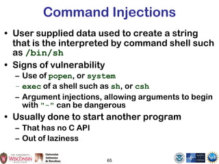 65
Command Injections
• User supplied data used to create a string
that is the interpreted by command shell such
as /bin/sh
• Signs of vulnerability
– Use of popen, or system
– exec of a shell such as sh, or csh
– Argument injections, allowing arguments to begin
with "-" can be dangerous
• Usually done to start another program
– That has no C API
– Out of laziness
 