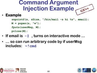 68
Command Argument
Injection Example
• Example
snprintf(s, sSize, "/bin/mail -s hi %s", email);
M = popen(s, "w");
fputs(userMsg, M);
pclose(M);
• If email is -I , turns on interactive mode …
• … so can run arbitrary code by if userMsg
includes: ~!cmd
 