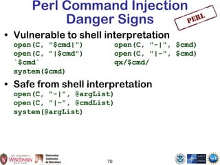 70
Perl Command Injection
Danger Signs
• Vulnerable to shell interpretation
open(C, "$cmd|") open(C, "-|", $cmd)
open(C, "|$cmd") open(C, "|-", $cmd)
`$cmd` qx/$cmd/
system($cmd)
• Safe from shell interpretation
open(C, "-|", @argList)
open(C, "|-", @cmdList)
system(@argList)
 