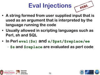 72
Eval Injections
• A string formed from user supplied input that is
used as an argument that is interpreted by the
language running the code
• Usually allowed in scripting languages such as
Perl, sh and SQL
• In Perl eval($s) and s/$pat/$replace/ee
– $s and $replace are evaluated as perl code
 
