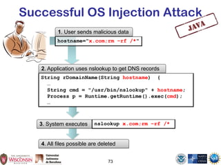 Successful OS Injection Attack
1. User sends malicious data
3. System executes nslookup x.com;rm –rf /*
73
String rDomainName(String hostname) {
…
String cmd = "/usr/bin/nslookup" + hostname;
Process p = Runtime.getRuntime().exec(cmd);
…
hostname="x.com;rm –rf /*"
2. Application uses nslookup to get DNS records
4. All files possible are deleted
 