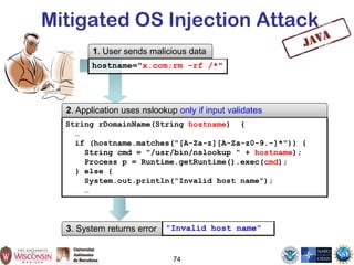 Mitigated OS Injection Attack
3. System returns error "Invalid host name"
74
String rDomainName(String hostname) {
…
if (hostname.matches("[A-Za-z][A-Za-z0-9.-]*")) {
String cmd = "/usr/bin/nslookup " + hostname);
Process p = Runtime.getRuntime().exec(cmd);
} else {
System.out.println(“Invalid host name”);
…
1. User sends malicious data
hostname="x.com;rm –rf /*"
2. Application uses nslookup only if input validates
 