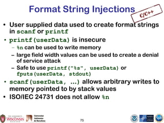 75
Format String Injections
• User supplied data used to create format strings
in scanf or printf
• printf(userData) is insecure
– %n can be used to write memory
– large field width values can be used to create a denial
of service attack
– Safe to use printf("%s", userData) or
fputs(userData, stdout)
• scanf(userData, …) allows arbitrary writes to
memory pointed to by stack values
• ISO/IEC 24731 does not allow %n
 