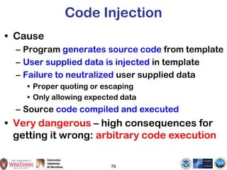 Code Injection
• Cause
– Program generates source code from template
– User supplied data is injected in template
– Failure to neutralized user supplied data
• Proper quoting or escaping
• Only allowing expected data
– Source code compiled and executed
• Very dangerous – high consequences for
getting it wrong: arbitrary code execution
76
 