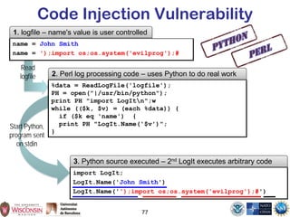 77
Code Injection Vulnerability
%data = ReadLogFile('logfile');
PH = open("|/usr/bin/python");
print PH "import LogItn";w
while (($k, $v) = (each %data)) {
if ($k eq 'name') {
print PH "LogIt.Name('$v')";
}
2. Perl log processing code – uses Python to do real work
name = John Smith
name = ');import os;os.system('evilprog');#
1. logfile – name's value is user controlled
import LogIt;
LogIt.Name('John Smith')
LogIt.Name('');import os;os.system('evilprog');#')
3. Python source executed – 2nd LogIt executes arbitrary code
Start Python,
program sent
on stdin
Read
logfile
 