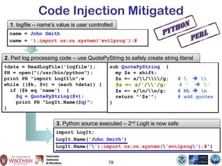 78
Code Injection Mitigated
%data = ReadLogFile('logfile');
PH = open("|/usr/bin/python");
print PH "import LogItn";w
while (($k, $v) = (each %data)) {
if ($k eq 'name') {
$q = QuotePyString($v);
print PH "LogIt.Name($q)";
}
2. Perl log processing code – use QuotePyString to safely create string literal
name = John Smith
name = ');import os;os.system('evilprog');#
1. logfile – name's value is user controlled
import LogIt;
LogIt.Name('John Smith')
LogIt.Name('');import os;os.system('evilprog');#')
3. Python source executed – 2nd LogIt is now safe
sub QuotePyString {
my $s = shift;
$s =~ s///g; #   
$s =~ s/n/n/g; # NL  n
return "'$s'"; # add quotes
}
 