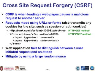 84
Cross Site Request Forgery (CSRF)
• CSRF is when loading a web pages causes a malicious
request to another server
• Requests made using URLs or forms (also transmits any
cookies for the site, such as session or auth cookies)
– http://bank.com/xfer?amt=1000&toAcct=joe HTTP GET method
– <form action=/xfer method=POST> HTTP POST method
<input type=text name=amt>
<input type=text name=toAcct>
</form>
• Web application fails to distinguish between a user
initiated request and an attack
• Mitigate by using a large random nonce
 