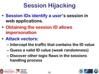 Session Hijacking
• Session IDs identify a user’s session in
web applications.
• Obtaining the session ID allows
impersonation
• Attack vectors:
– Intercept the traffic that contains the ID value
– Guess a valid ID value (weak randomness)
– Discover other logic flaws in the sessions
handling process
88
 