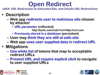 Open Redirect
(AKA: URL Redirection to Untrusted Site, and Unsafe URL Redirection)
• Description
– Web app redirects user to malicious site chosen
by attacker
• URL parameter (reflected)
http://bank.com/redir?url=http://evil.com
• Previously stored in a database (persistent)
– User may think they are still at safe site
– Web app uses user supplied data in redirect URL
• Mitigations
– Use white list of tokens that map to acceptable
redirect URLs
– Present URL and require explicit click to navigate
to user supplied URLs
94
 