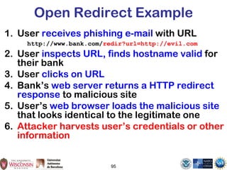 Open Redirect Example
1. User receives phishing e-mail with URL
http://www.bank.com/redir?url=http://evil.com
2. User inspects URL, finds hostname valid for
their bank
3. User clicks on URL
4. Bank’s web server returns a HTTP redirect
response to malicious site
5. User’s web browser loads the malicious site
that looks identical to the legitimate one
6. Attacker harvests user’s credentials or other
information
95
 