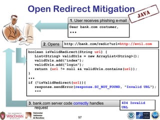 97
Open Redirect Mitigation
http://bank.com/redir?url=http://evil.com2. Opens
3. bank.com server code correctly handles
request
boolean isValidRedirect(String url) {
List<String> validUrls = new ArrayList<String>();
validUrls.add("index");
validUrls.add("login");
return (url != null && validUrls.contains(url));
}
•••
if (!isValidRedirect(url)){
response.sendError(response.SC_NOT_FOUND, "Invalid URL");
•••
404 Invalid
URL
Dear bank.com costumer,
•••
1. User receives phishing e-mail
 