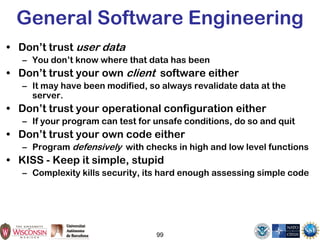 99
General Software Engineering
• Don’t trust user data
– You don’t know where that data has been
• Don’t trust your own client software either
– It may have been modified, so always revalidate data at the
server.
• Don’t trust your operational configuration either
– If your program can test for unsafe conditions, do so and quit
• Don’t trust your own code either
– Program defensively with checks in high and low level functions
• KISS - Keep it simple, stupid
– Complexity kills security, its hard enough assessing simple code
 