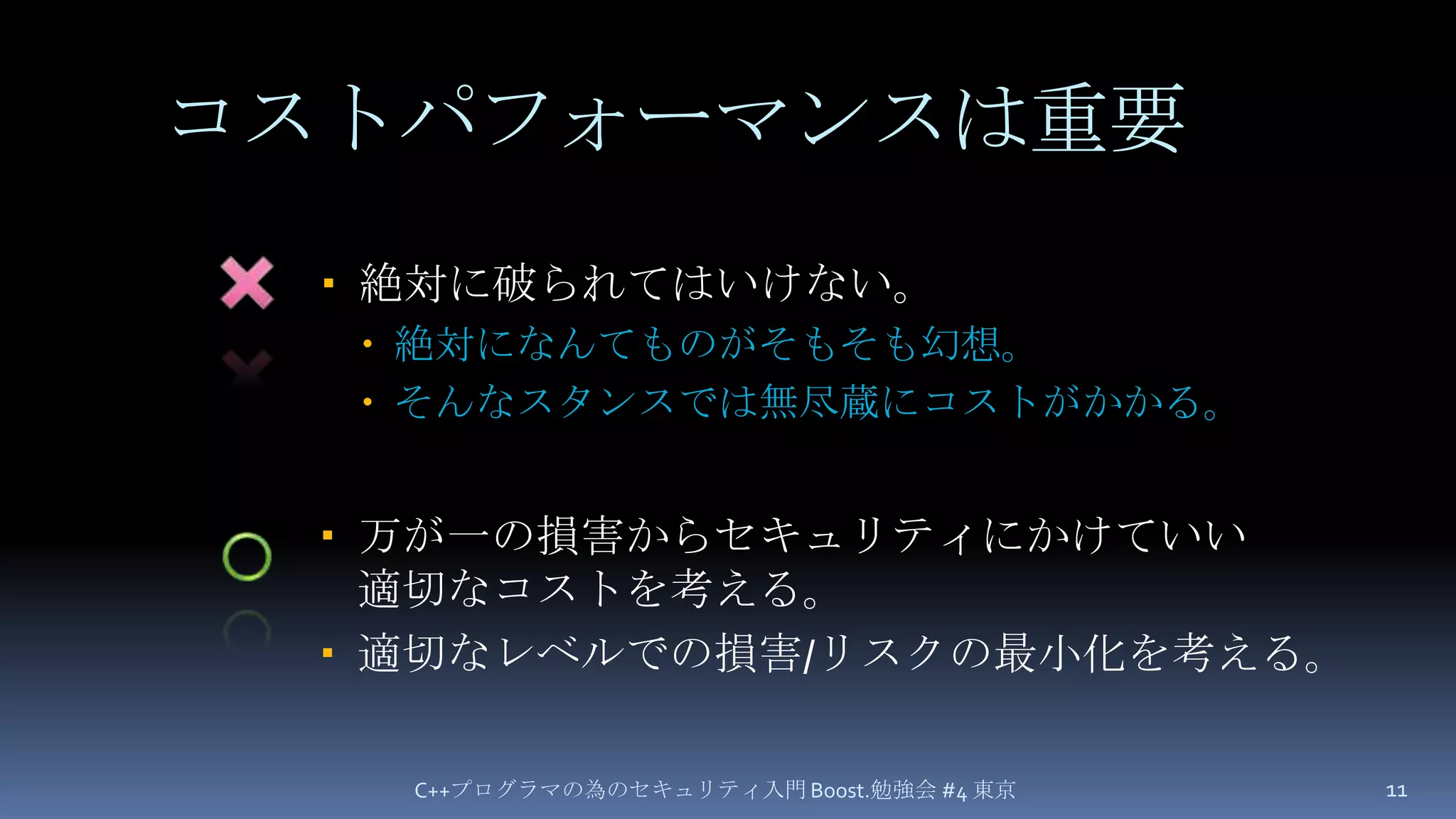 コストパフォーマンスは重要万が一の損害からセキュリティにかけていい適切なコストを考える。適切なレベルでの損害/リスクの最小化を考える。C++プログラマの為のセキュリティ入門 Boost.勉強会 #4 東京11×絶対に破られてはいけない。絶対になんてものがそもそも幻想。そんなスタンスでは無尽蔵にコストがかかる。○
