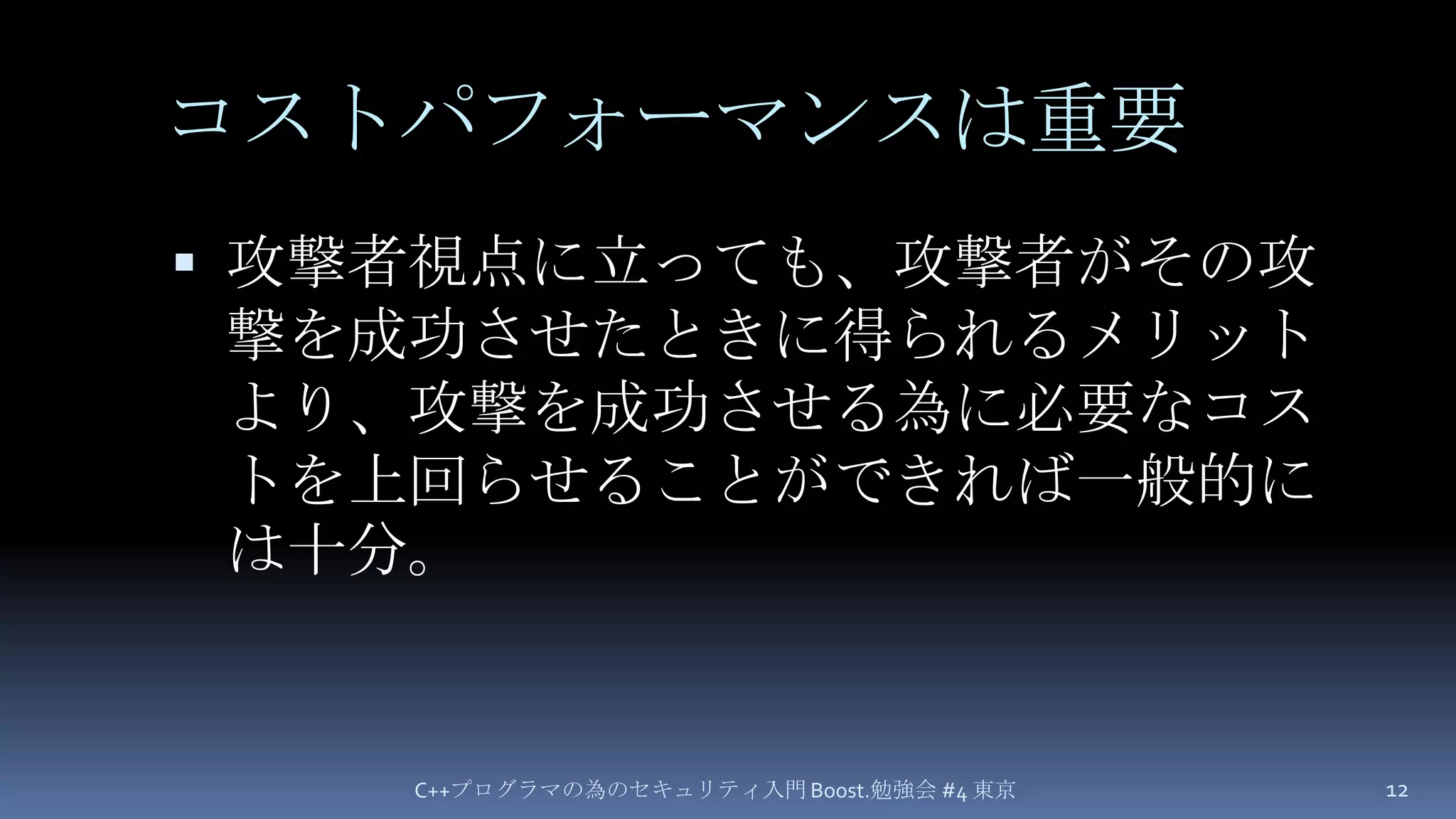 コストパフォーマンスは重要攻撃者視点に立っても、攻撃者がその攻撃を成功させたときに得られるメリットより、攻撃を成功させる為に必要なコストを上回らせることができれば一般的には十分。C++プログラマの為のセキュリティ入門 Boost.勉強会 #4 東京12