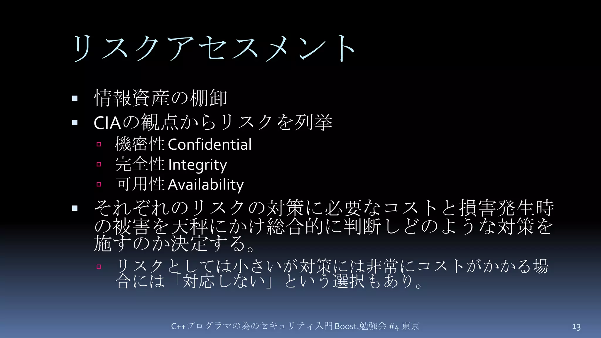 リスクアセスメント情報資産の棚卸CIAの観点からリスクを列挙機密性 Confidential完全性 Integrity可用性 Availabilityそれぞれのリスクの対策に必要なコストと損害発生時の被害を天秤にかけ総合的に判断しどのような対策を施すのか決定する。リスクとしては小さいが対策には非常にコストがかかる場合には「対応しない」という選択もあり。C++プログラマの為のセキュリティ入門 Boost.勉強会 #4 東京13