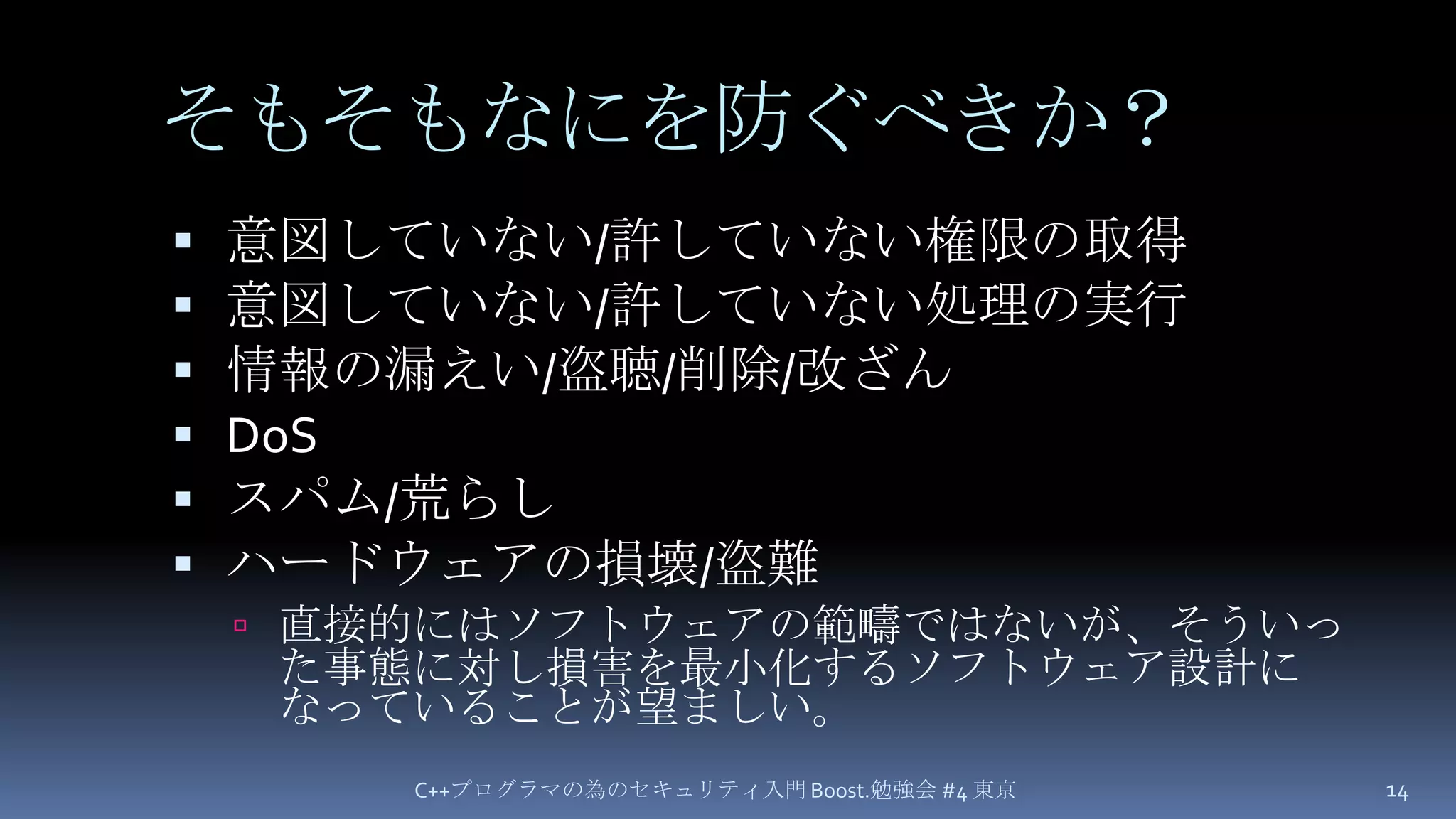そもそもなにを防ぐべきか？意図していない/許していない権限の取得意図していない/許していない処理の実行情報の漏えい/盗聴/削除/改ざんDoSスパム/荒らしハードウェアの損壊/盗難直接的にはソフトウェアの範疇ではないが、そういった事態に対し損害を最小化するソフトウェア設計になっていることが望ましい。C++プログラマの為のセキュリティ入門 Boost.勉強会 #4 東京14