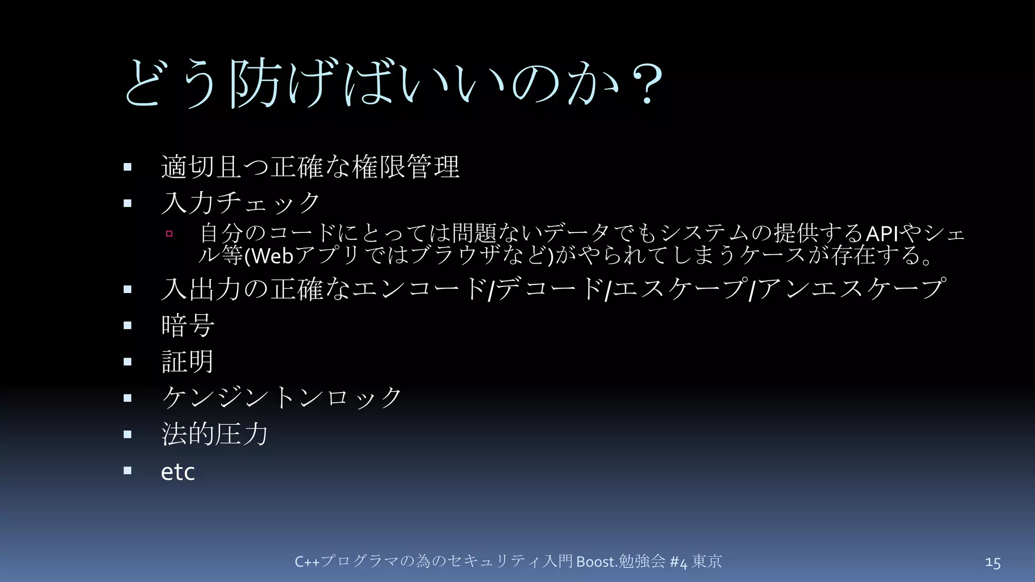 どう防げばいいのか？適切且つ正確な権限管理入力チェック自分のコードにとっては問題ないデータでもシステムの提供するAPIやシェル等(Webアプリではブラウザなど)がやられてしまうケースが存在する。入出力の正確なエンコード/デコード/エスケープ/アンエスケープ暗号証明ケンジントンロック法的圧力etcC++プログラマの為のセキュリティ入門 Boost.勉強会 #4 東京15