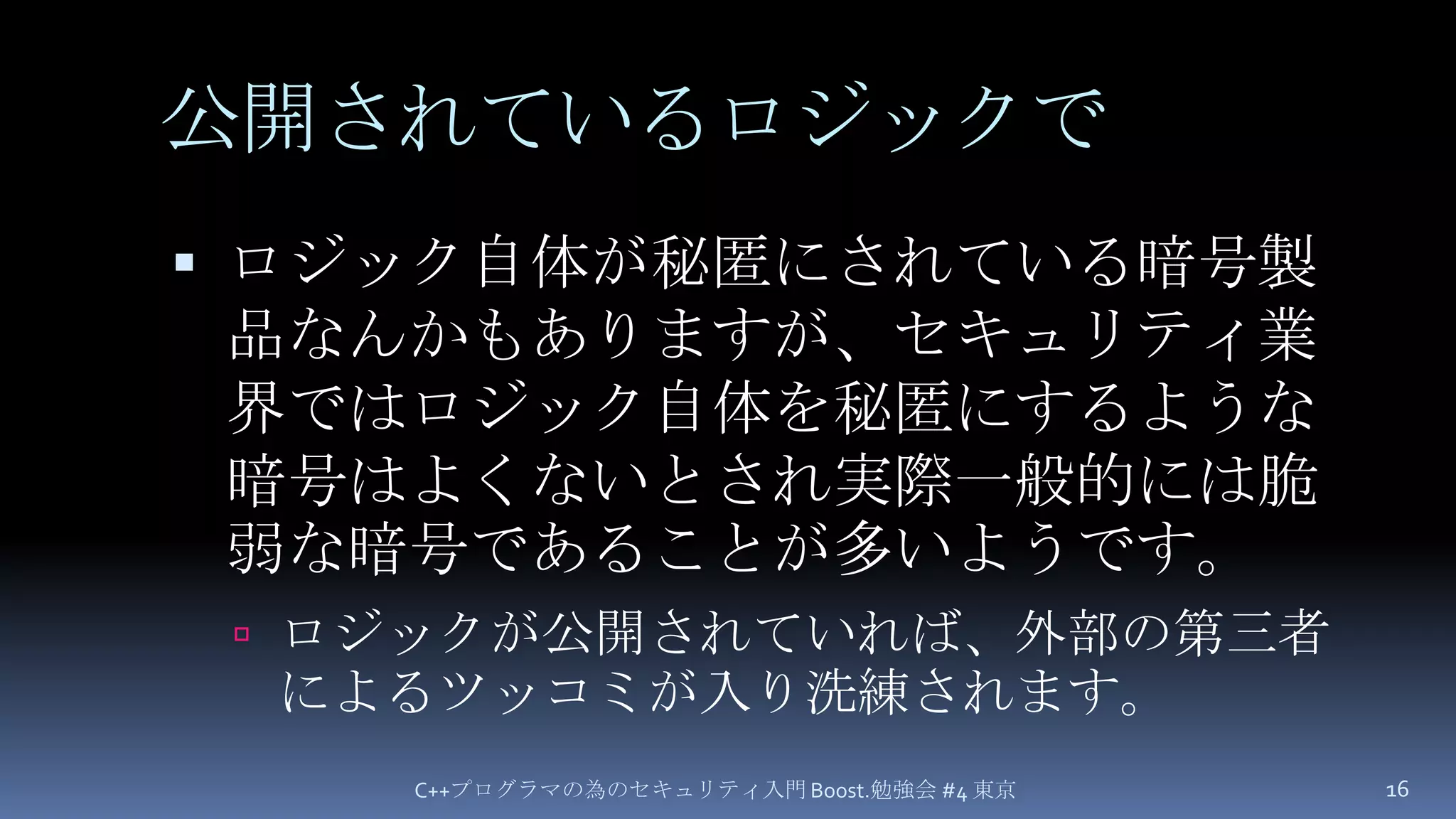 公開されているロジックでロジック自体が秘匿にされている暗号製品なんかもありますが、セキュリティ業界ではロジック自体を秘匿にするような暗号はよくないとされ実際一般的には脆弱な暗号であることが多いようです。ロジックが公開されていれば、外部の第三者によるツッコミが入り洗練されます。C++プログラマの為のセキュリティ入門 Boost.勉強会 #4 東京16