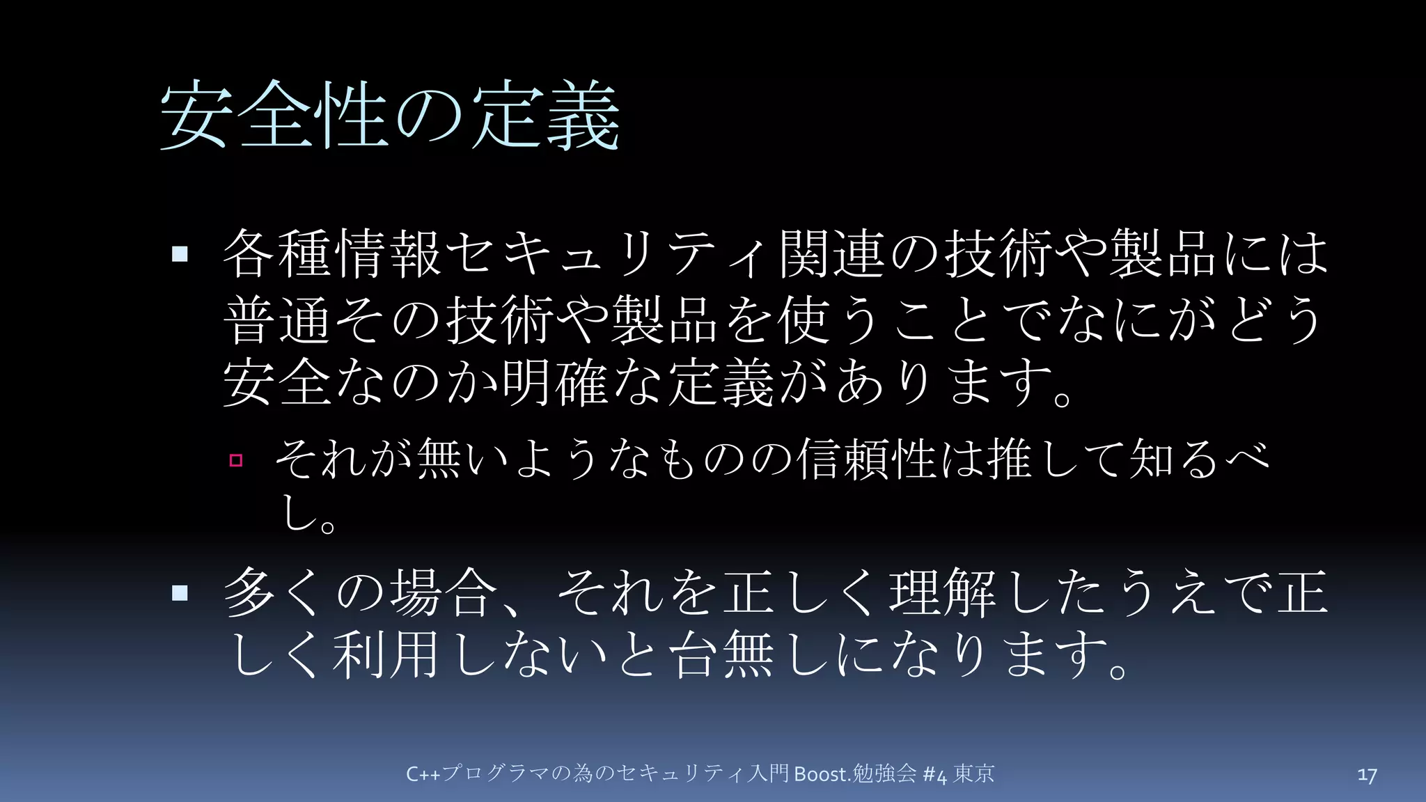 安全性の定義各種情報セキュリティ関連の技術や製品には普通その技術や製品を使うことでなにがどう安全なのか明確な定義があります。それが無いようなものの信頼性は推して知るべし。多くの場合、それを正しく理解したうえで正しく利用しないと台無しになります。C++プログラマの為のセキュリティ入門 Boost.勉強会 #4 東京17