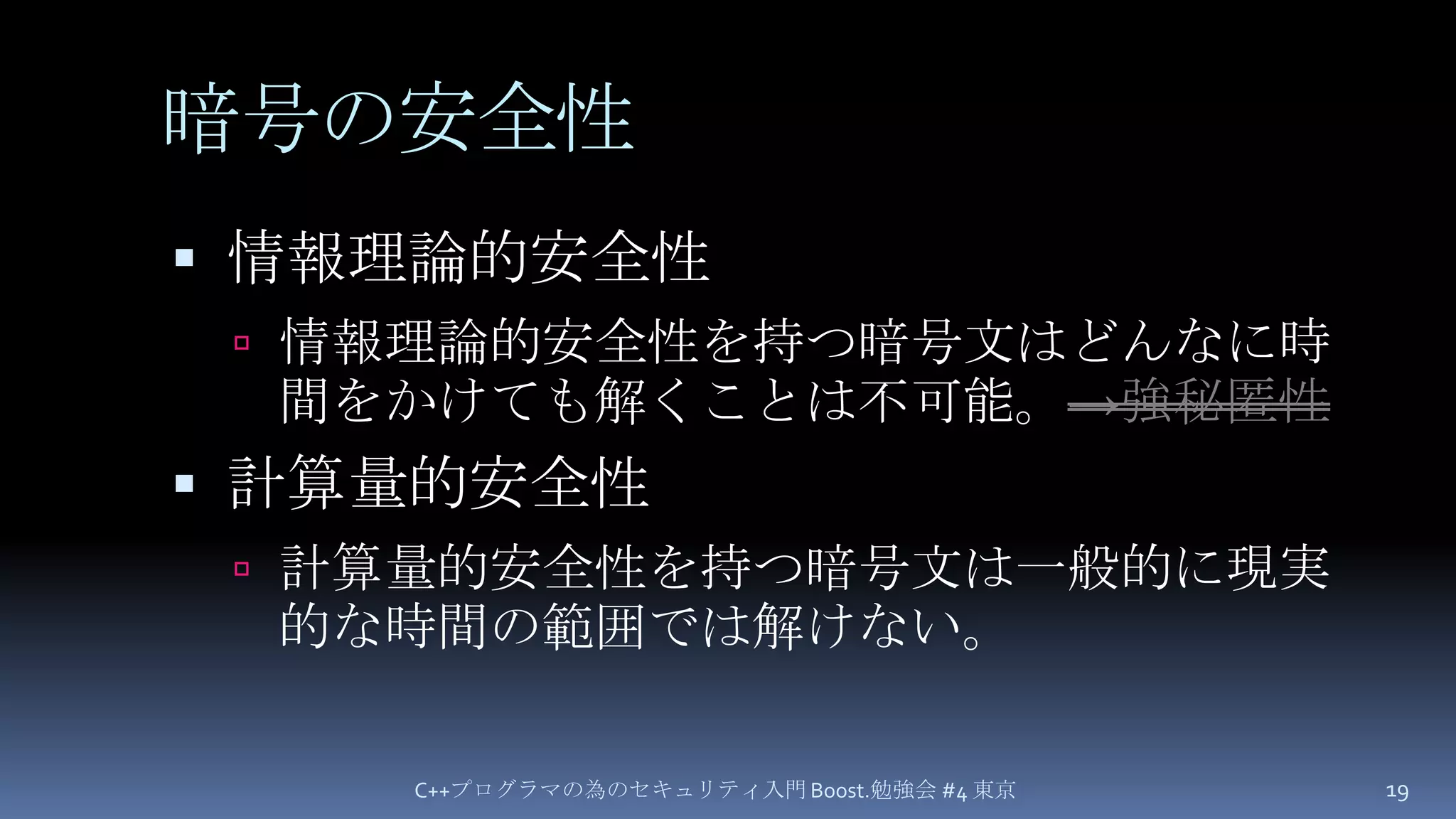 暗号の安全性情報理論的安全性情報理論的安全性を持つ暗号文はどんなに時間をかけても解くことは不可能。->強秘匿性計算量的安全性計算量的安全性を持つ暗号文は一般的に現実的な時間の範囲では解けない。C++プログラマの為のセキュリティ入門 Boost.勉強会 #4 東京19