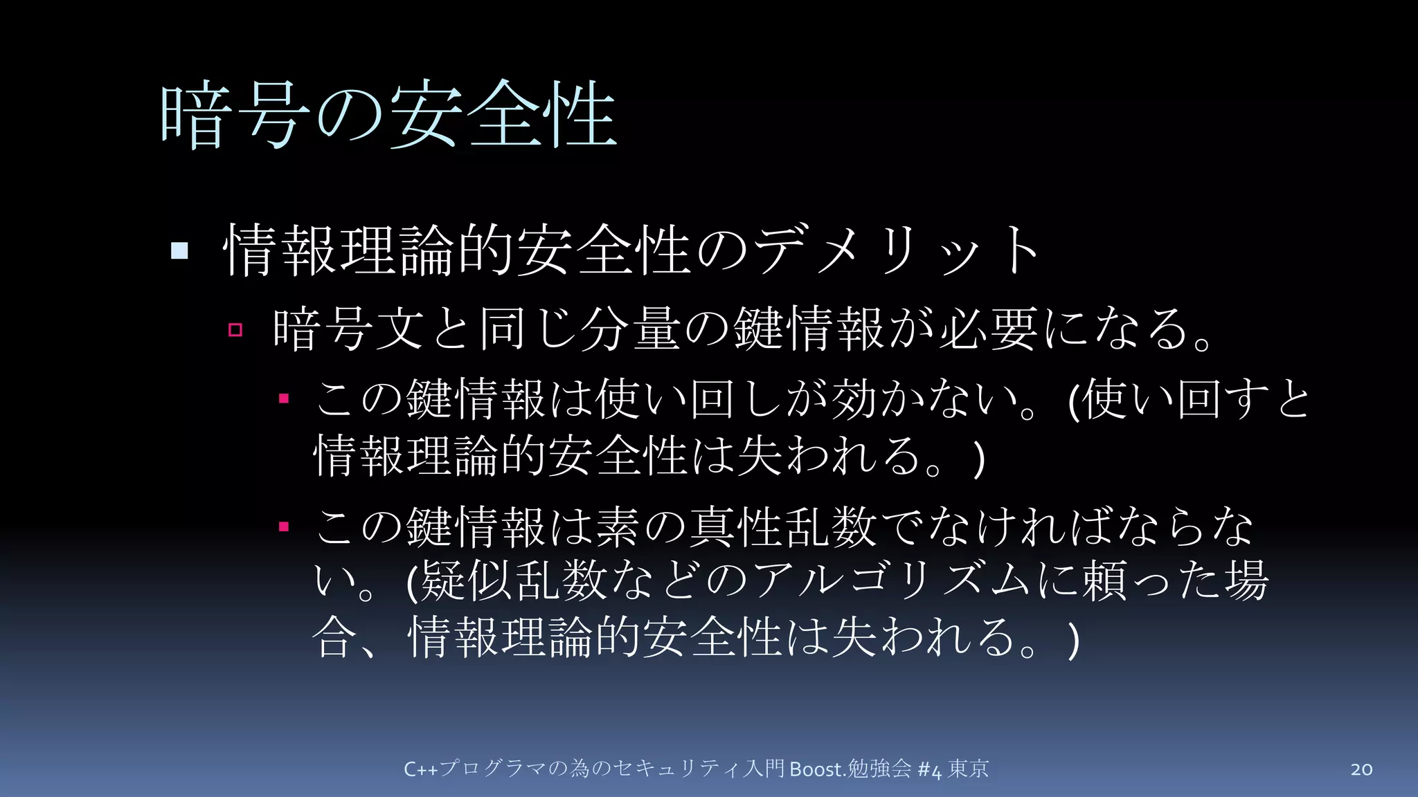 暗号の安全性情報理論的安全性のデメリット暗号文と同じ分量の鍵情報が必要になる。この鍵情報は使い回しが効かない。(使い回すと情報理論的安全性は失われる。)この鍵情報は素の真性乱数でなければならない。(疑似乱数などのアルゴリズムに頼った場合、情報理論的安全性は失われる。)C++プログラマの為のセキュリティ入門 Boost.勉強会 #4 東京20