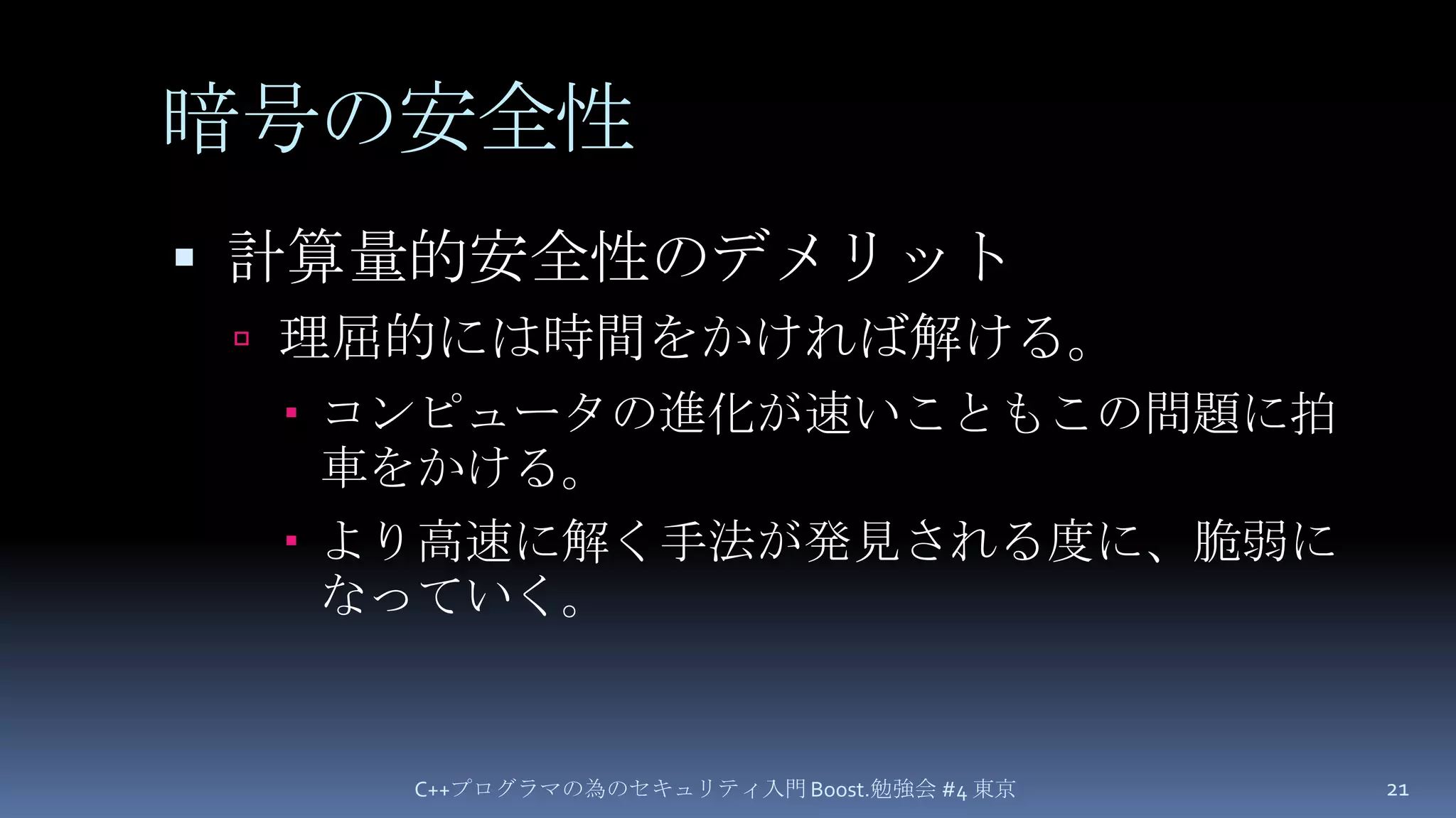 暗号の安全性計算量的安全性のデメリット理屈的には時間をかければ解ける。コンピュータの進化が速いこともこの問題に拍車をかける。より高速に解く手法が発見される度に、脆弱になっていく。C++プログラマの為のセキュリティ入門 Boost.勉強会 #4 東京21