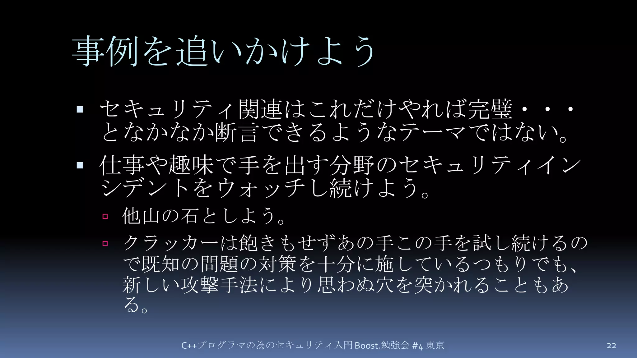 事例を追いかけようセキュリティ関連はこれだけやれば完璧・・・となかなか断言できるようなテーマではない。仕事や趣味で手を出す分野のセキュリティインシデントをウォッチし続けよう。他山の石としよう。クラッカーは飽きもせずあの手この手を試し続けるので既知の問題の対策を十分に施しているつもりでも、新しい攻撃手法により思わぬ穴を突かれることもある。C++プログラマの為のセキュリティ入門 Boost.勉強会 #4 東京22