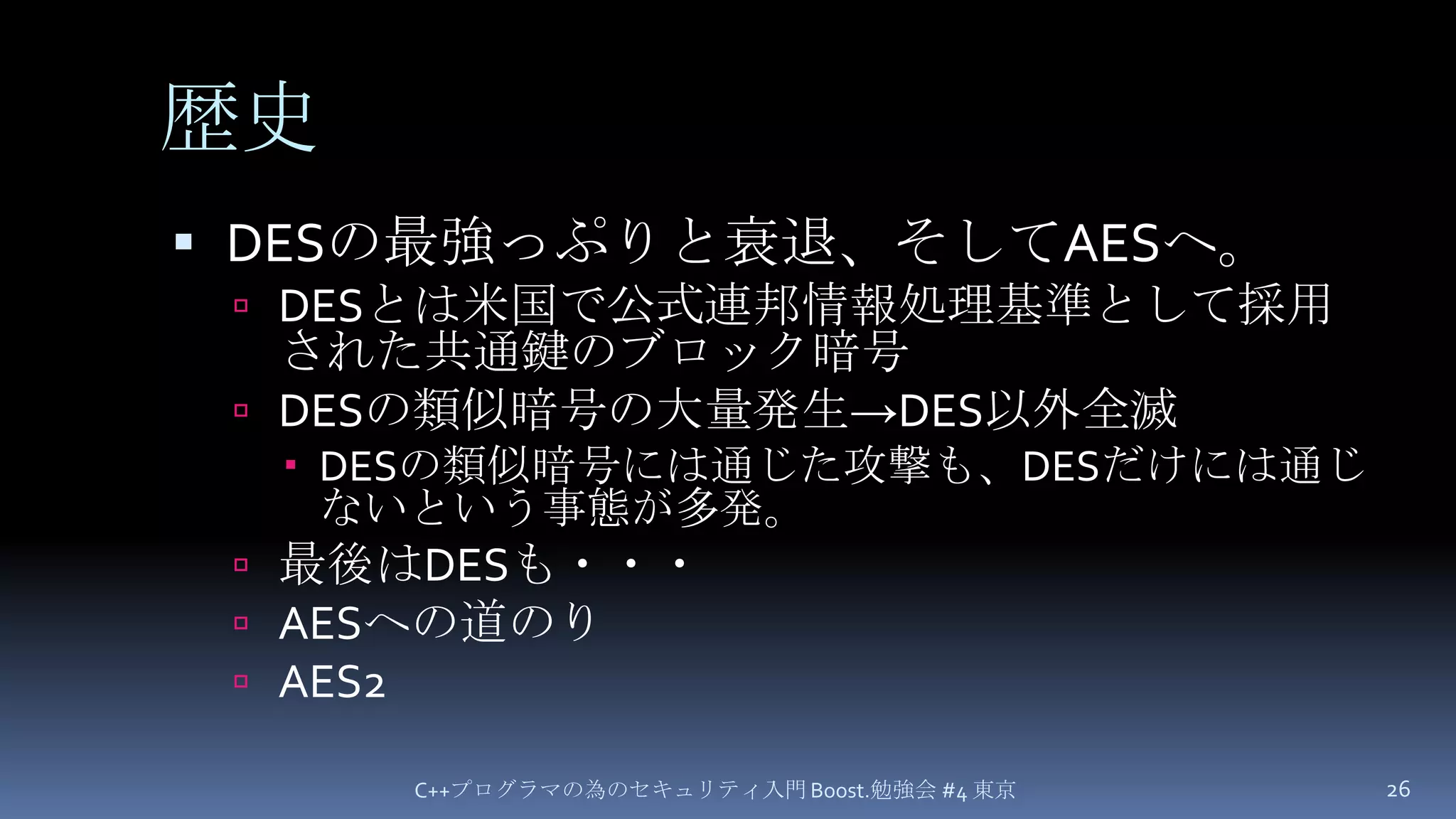 歴史DESの最強っぷりと衰退、そしてAESへ。DESとは米国で公式連邦情報処理基準として採用された共通鍵のブロック暗号DESの類似暗号の大量発生->DES以外全滅DESの類似暗号には通じた攻撃も、DESだけには通じないという事態が多発。最後はDESも・・・AESへの道のりAES2C++プログラマの為のセキュリティ入門 Boost.勉強会 #4 東京26