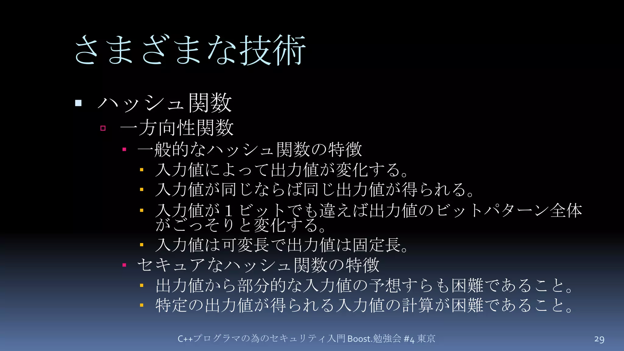 さまざまな技術ハッシュ関数一方向性関数一般的なハッシュ関数の特徴入力値によって出力値が変化する。入力値が同じならば同じ出力値が得られる。入力値が１ビットでも違えば出力値のビットパターン全体がごっそりと変化する。入力値は可変長で出力値は固定長。セキュアなハッシュ関数の特徴出力値から部分的な入力値の予想すらも困難であること。特定の出力値が得られる入力値の計算が困難であること。C++プログラマの為のセキュリティ入門 Boost.勉強会 #4 東京29
