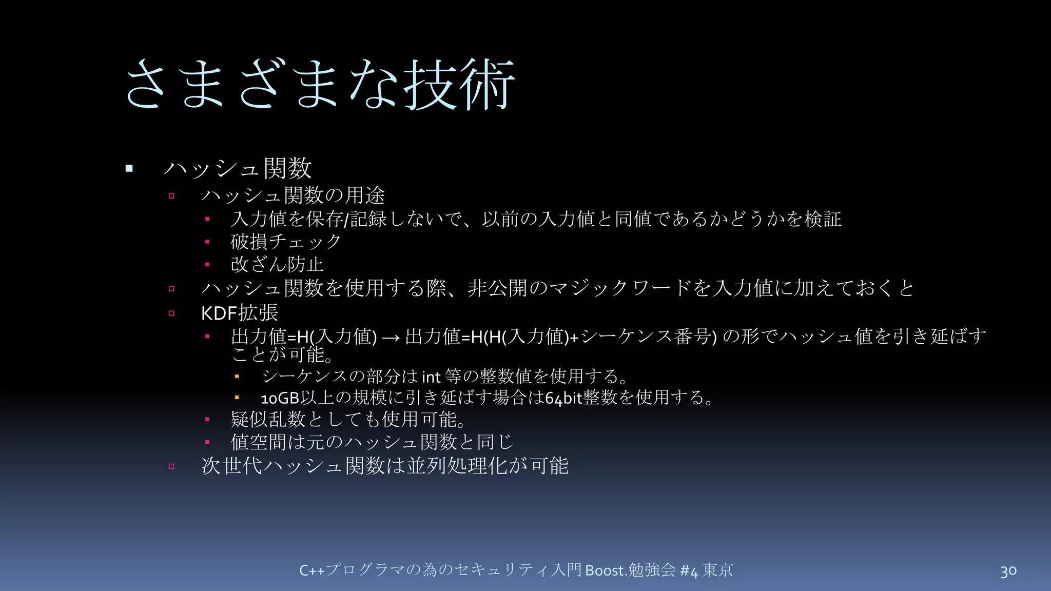 さまざまな技術ハッシュ関数ハッシュ関数の用途入力値を保存/記録しないで、以前の入力値と同値であるかどうかを検証破損チェック改ざん防止ハッシュ関数を使用する際、非公開のマジックワードを入力値に加えておくとKDF拡張出力値=H(入力値) -> 出力値=H(H(入力値)+シーケンス番号)の形でハッシュ値を引き延ばすことが可能。シーケンスの部分は int等の整数値を使用する。10GB以上の規模に引き延ばす場合は64bit整数を使用する。疑似乱数としても使用可能。値空間は元のハッシュ関数と同じ次世代ハッシュ関数は並列処理化が可能C++プログラマの為のセキュリティ入門 Boost.勉強会 #4 東京30