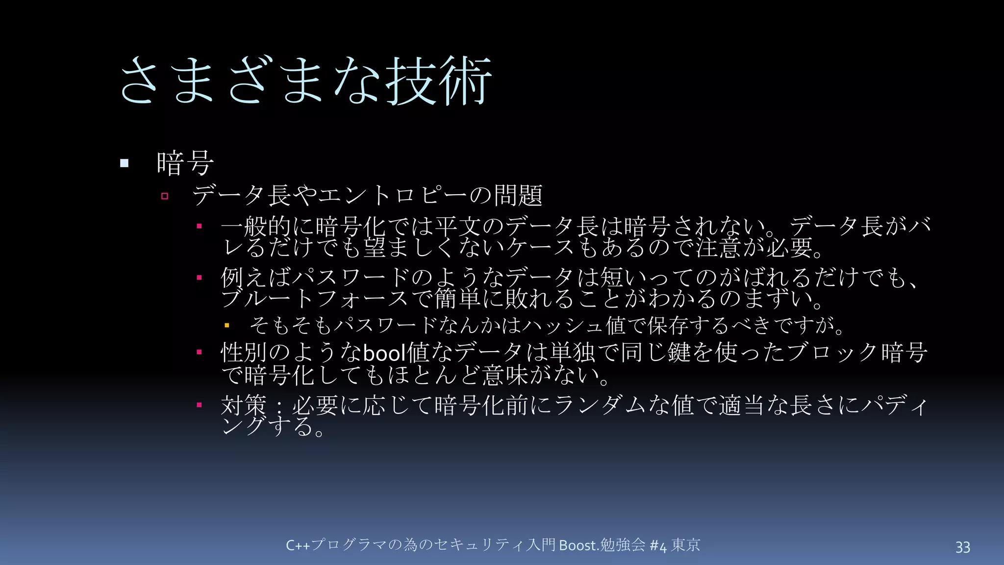 さまざまな技術暗号データ長やエントロピーの問題一般的に暗号化では平文のデータ長は暗号されない。データ長がバレるだけでも望ましくないケースもあるので注意が必要。例えばパスワードのようなデータは短いってのがばれるだけでも、ブルートフォースで簡単に敗れることがわかるのまずい。そもそもパスワードなんかはハッシュ値で保存するべきですが。性別のようなbool値なデータは単独で同じ鍵を使ったブロック暗号で暗号化してもほとんど意味がない。対策：必要に応じて暗号化前にランダムな値で適当な長さにパディングする。C++プログラマの為のセキュリティ入門 Boost.勉強会 #4 東京33