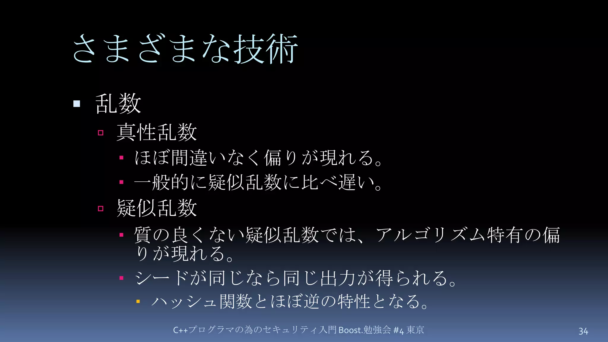 さまざまな技術乱数真性乱数ほぼ間違いなく偏りが現れる。一般的に疑似乱数に比べ遅い。疑似乱数質の良くない疑似乱数では、アルゴリズム特有の偏りが現れる。シードが同じなら同じ出力が得られる。ハッシュ関数とほぼ逆の特性となる。C++プログラマの為のセキュリティ入門 Boost.勉強会 #4 東京34