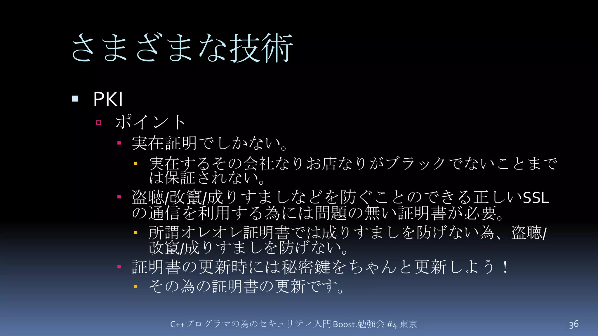 さまざまな技術PKIポイント実在証明でしかない。実在するその会社なりお店なりがブラックでないことまでは保証されない。盗聴/改竄/成りすましなどを防ぐことのできる正しいSSLの通信を利用する為には問題の無い証明書が必要。所謂オレオレ証明書では成りすましを防げない為、盗聴/改竄/成りすましを防げない。証明書の更新時には秘密鍵をちゃんと更新しよう！その為の証明書の更新です。C++プログラマの為のセキュリティ入門 Boost.勉強会 #4 東京36