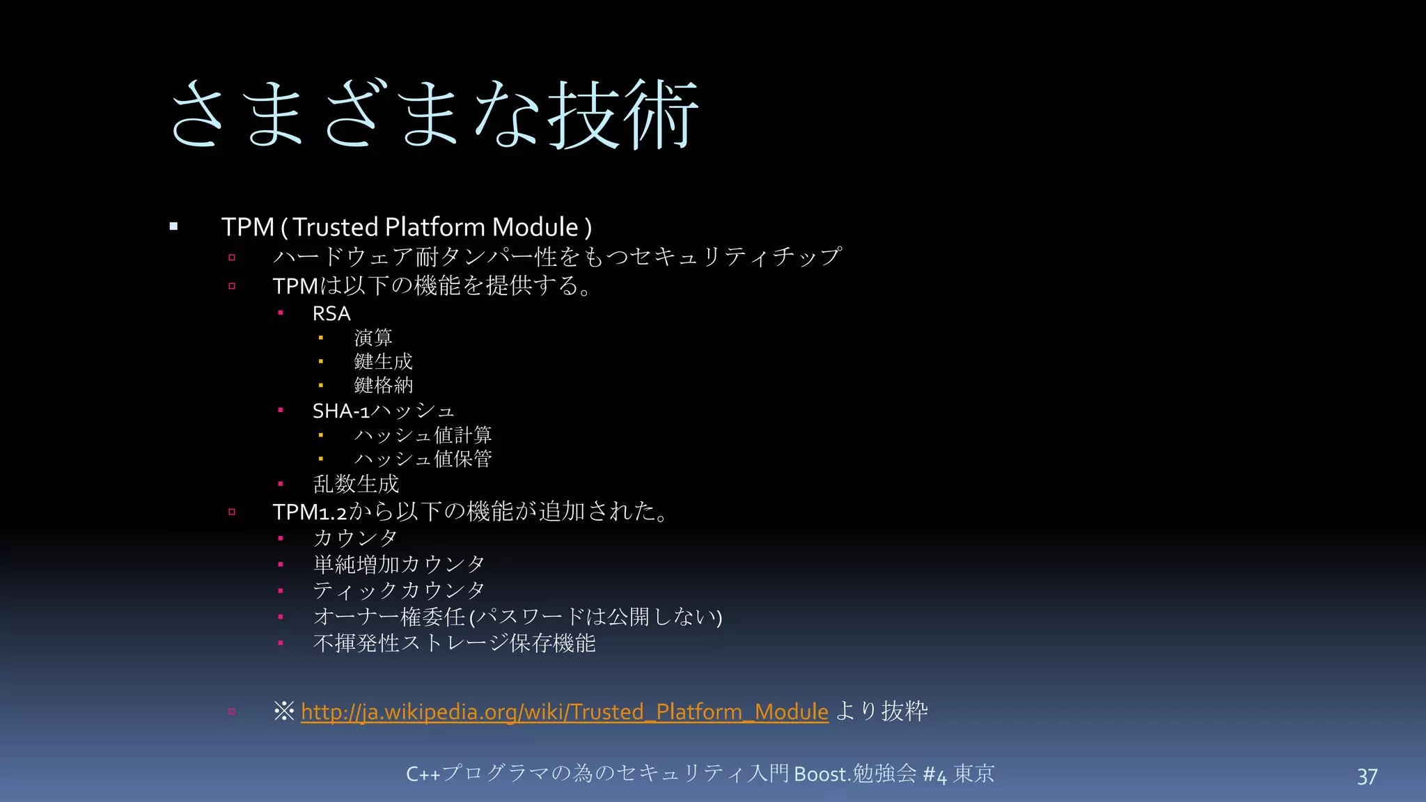 さまざまな技術TPM( Trusted Platform Module )ハードウェア耐タンパー性をもつセキュリティチップTPMは以下の機能を提供する。RSA 演算鍵生成鍵格納SHA-1ハッシュ ハッシュ値計算ハッシュ値保管乱数生成TPM1.2から以下の機能が追加された。カウンタ 単純増加カウンタティックカウンタオーナー権委任 (パスワードは公開しない)不揮発性ストレージ保存機能※http://ja.wikipedia.org/wiki/Trusted_Platform_Moduleより抜粋C++プログラマの為のセキュリティ入門 Boost.勉強会 #4 東京37