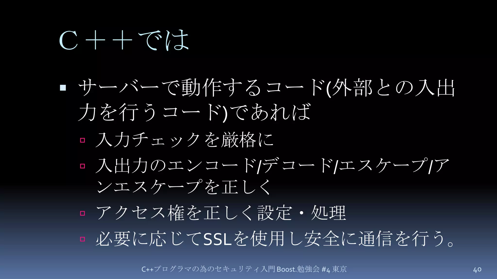 Ｃ＋＋ではサーバーで動作するコード(外部との入出力を行うコード)であれば入力チェックを厳格に入出力のエンコード/デコード/エスケープ/アンエスケープを正しくアクセス権を正しく設定・処理必要に応じてSSLを使用し安全に通信を行う。C++プログラマの為のセキュリティ入門 Boost.勉強会 #4 東京40