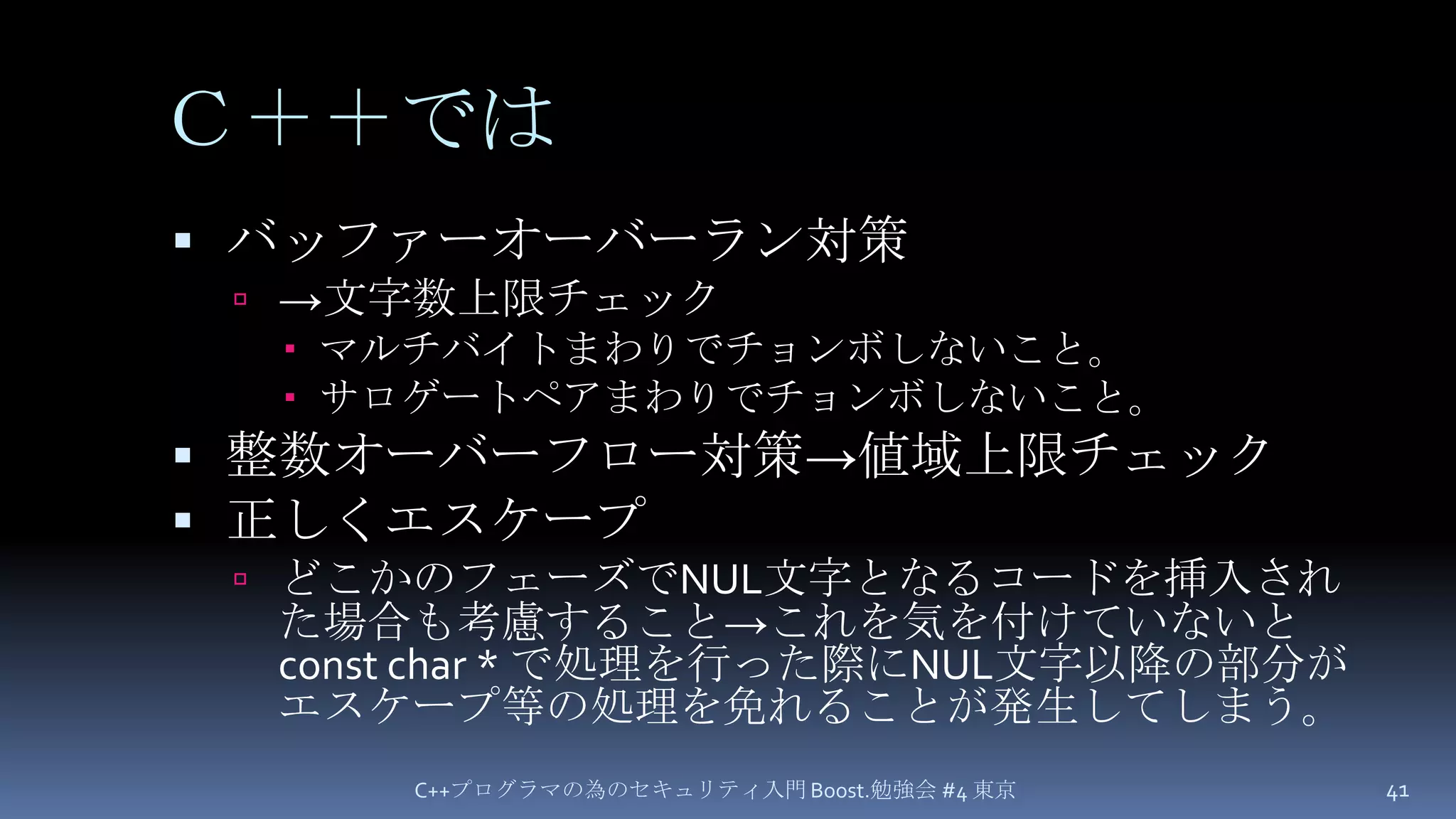 Ｃ＋＋ではバッファーオーバーラン対策->文字数上限チェックマルチバイトまわりでチョンボしないこと。サロゲートペアまわりでチョンボしないこと。整数オーバーフロー対策->値域上限チェック正しくエスケープどこかのフェーズでNUL文字となるコードを挿入された場合も考慮すること->これを気を付けていないとconst char * で処理を行った際にNUL文字以降の部分がエスケープ等の処理を免れることが発生してしまう。C++プログラマの為のセキュリティ入門 Boost.勉強会 #4 東京41