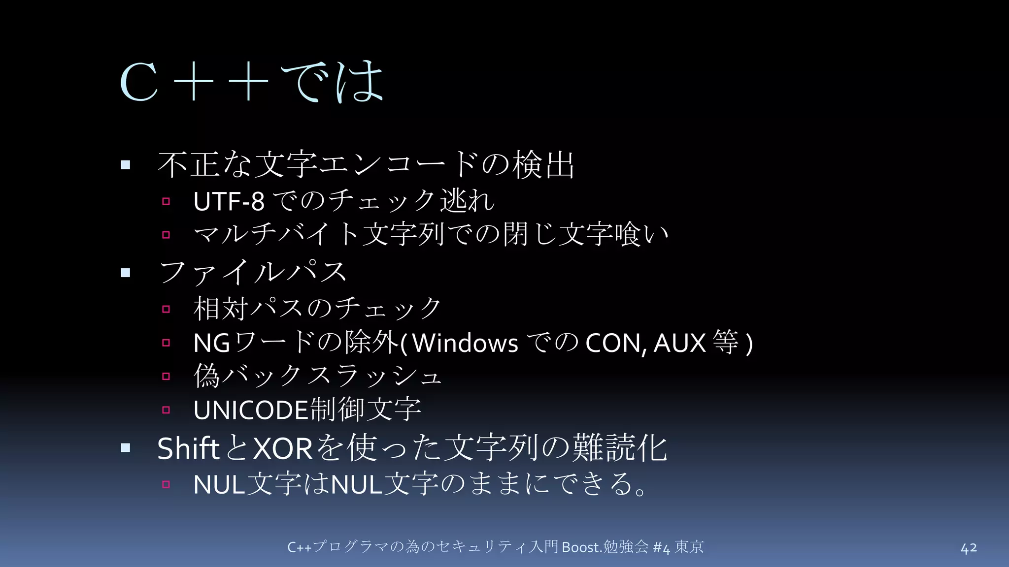 Ｃ＋＋では不正な文字エンコードの検出UTF-8 でのチェック逃れマルチバイト文字列での閉じ文字喰いファイルパス相対パスのチェックNGワードの除外( Windows での CON, AUX 等 )偽バックスラッシュUNICODE制御文字ShiftとXORを使った文字列の難読化NUL文字はNUL文字のままにできる。C++プログラマの為のセキュリティ入門 Boost.勉強会 #4 東京42